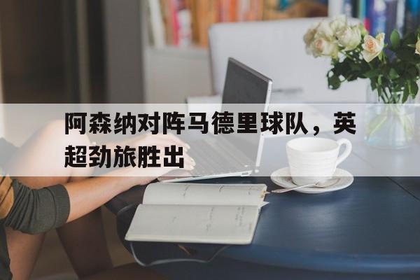 关于阿森纳对阵马德里球队，英超劲旅胜出的信息
